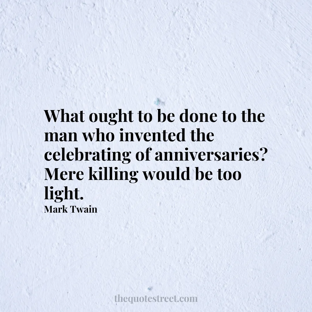 What ought to be done to the man who invented the celebrating of anniversaries? Mere killing would be too light.- Mark Twain