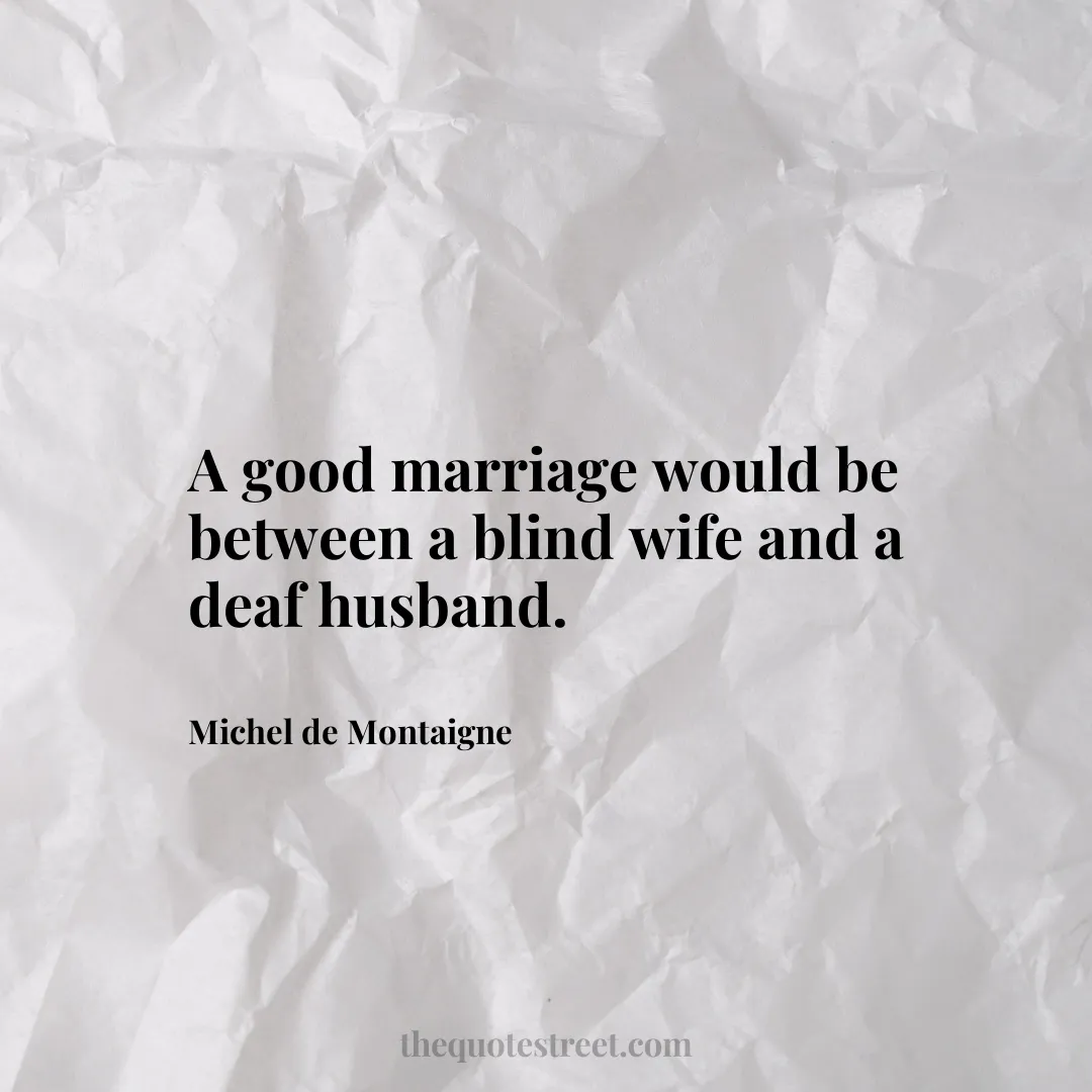 A good marriage would be between a blind wife and a deaf husband.- Michel de Montaigne