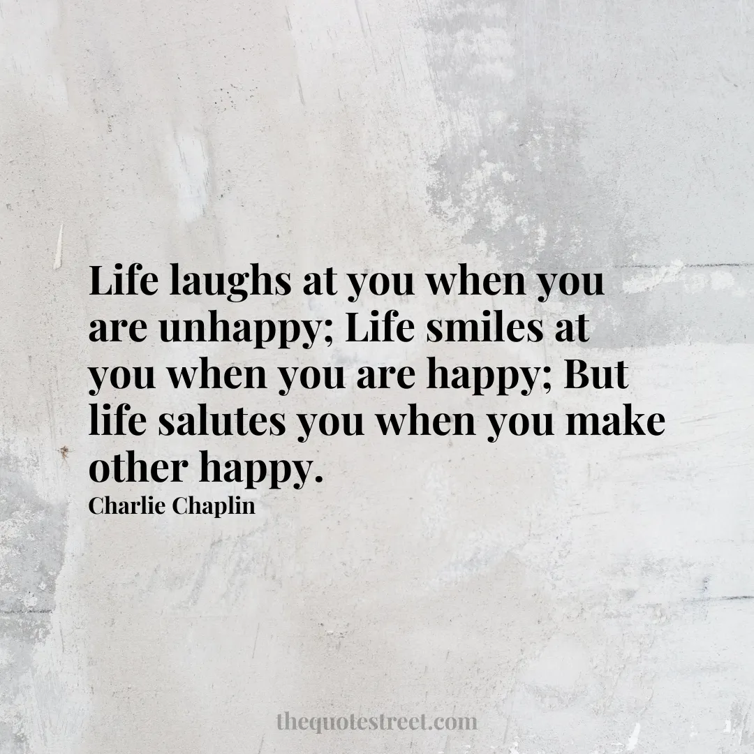 Life laughs at you when you are unhappy; Life smiles at you when you are happy; But life salutes you when you make other happy.- Charlie Chaplin