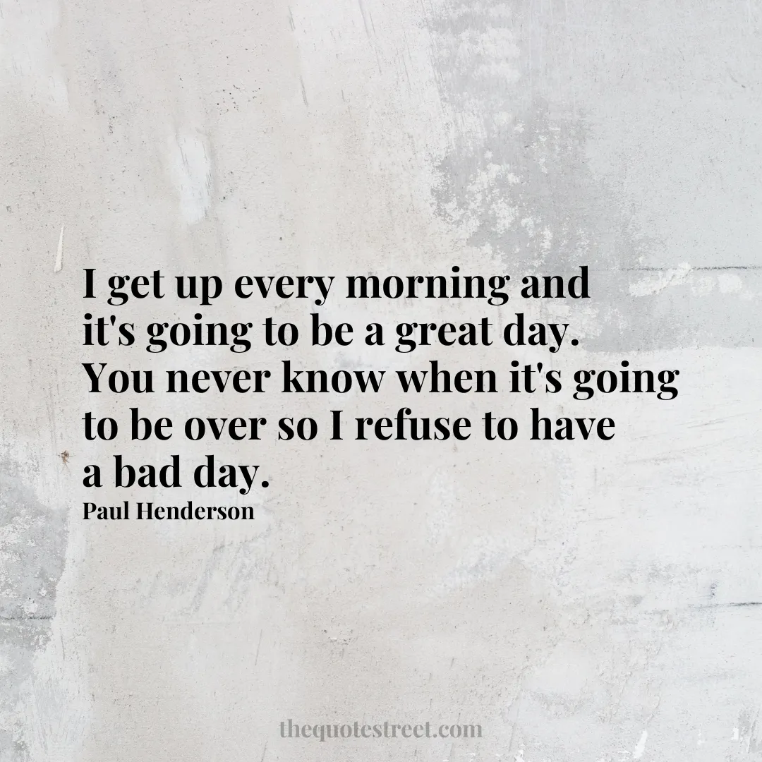 I get up every morning and it's going to be a great day. You never know when it's going to be over so I refuse to have a bad day.- Paul Henderson