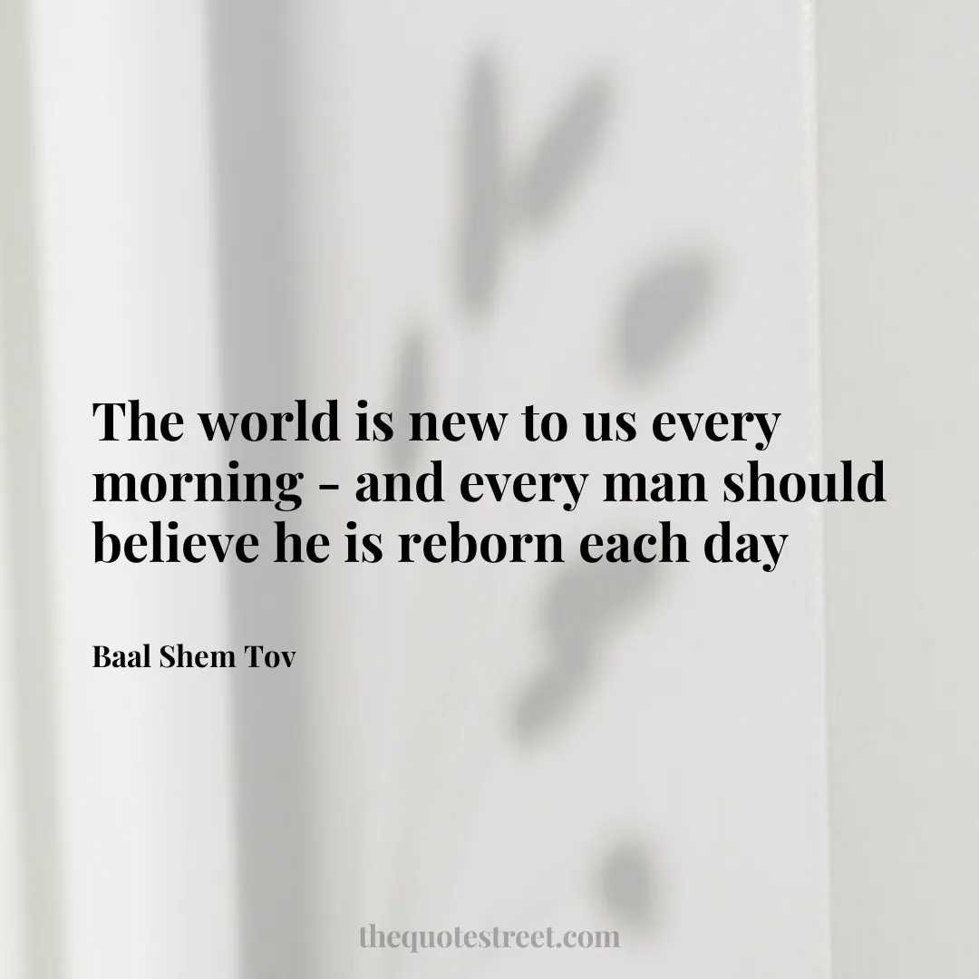 The world is new to us every morning - and every man should believe he is reborn each day- Baal Shem Tov