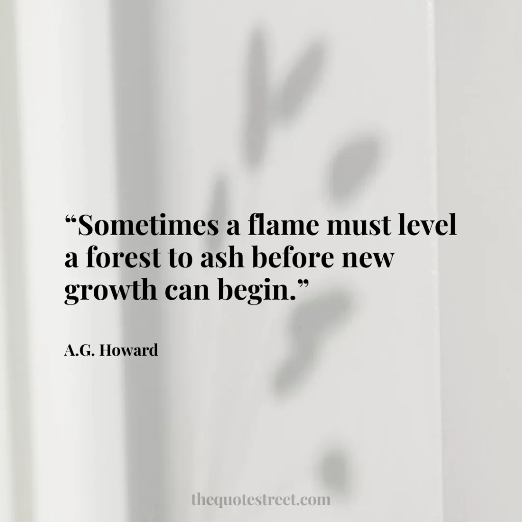 “Sometimes a flame must level a forest to ash before new growth can begin.”