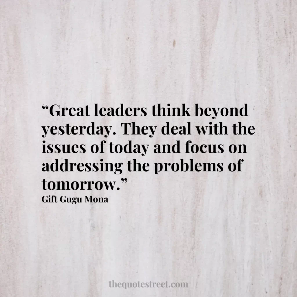 “Great leaders think beyond yesterday. They deal with the issues of today and focus on addressing the problems of tomorrow.”