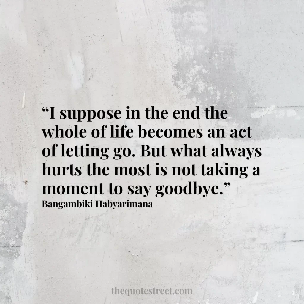“I suppose in the end the whole of life becomes an act of letting go. But what always hurts the most is not taking a moment to say goodbye.”