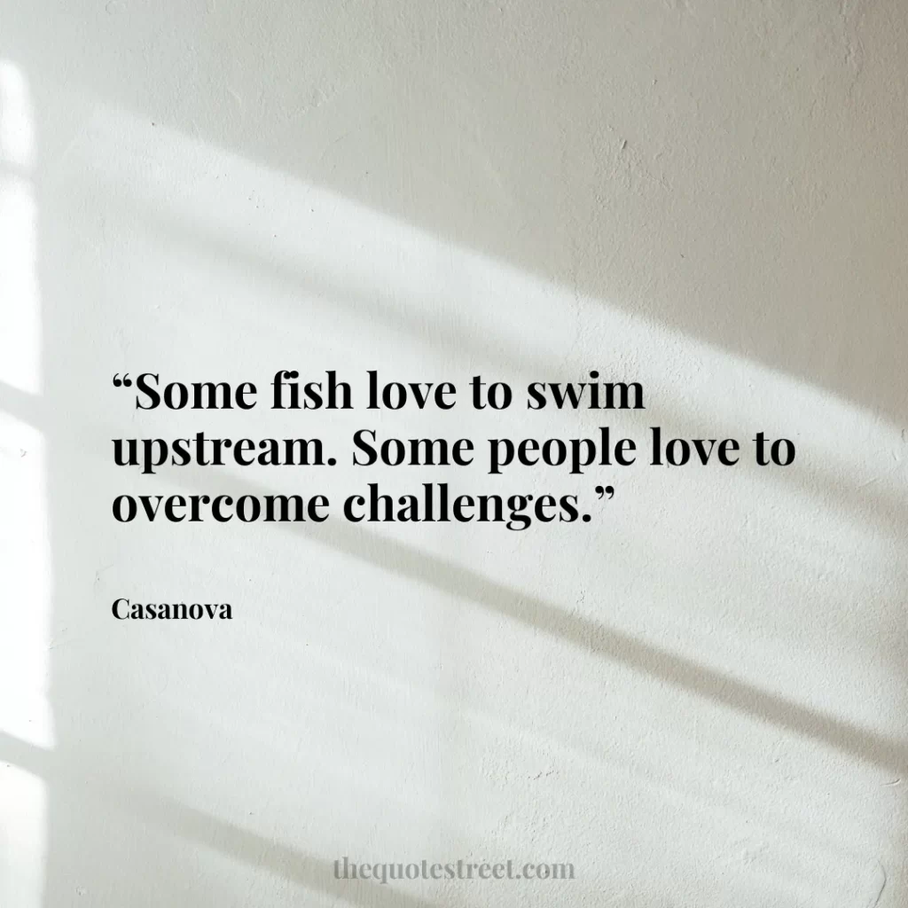 “Some fish love to swim upstream. Some people love to overcome challenges.”