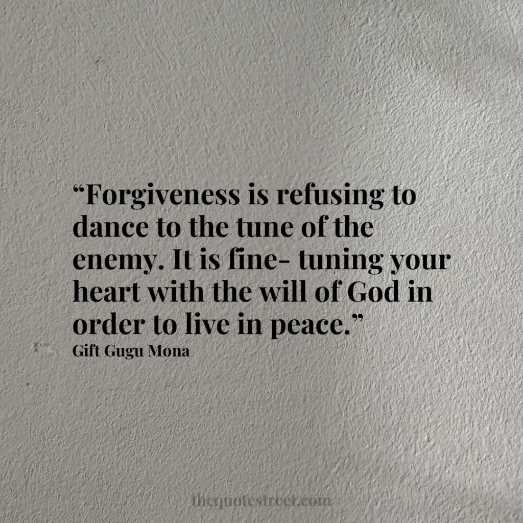 “Forgiveness is refusing to dance to the tune of the enemy. It is fine-tuning your heart with the will of God in order to live in peace.”