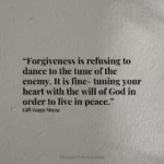 “Forgiveness is refusing to dance to the tune of the enemy. It is fine-tuning your heart with the will of God in order to live in peace.”