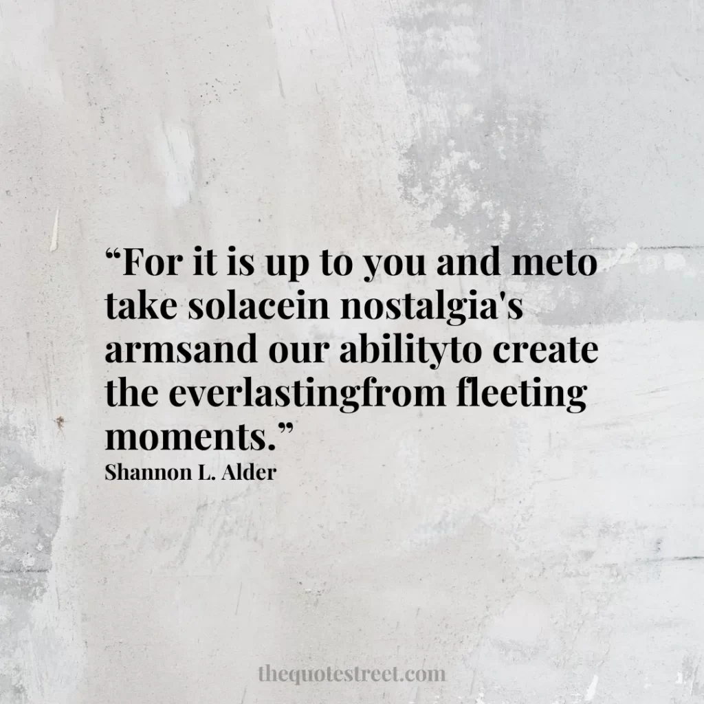 “For it is up to you and meto take solacein nostalgia's armsand our abilityto create the everlastingfrom fleeting moments.”
