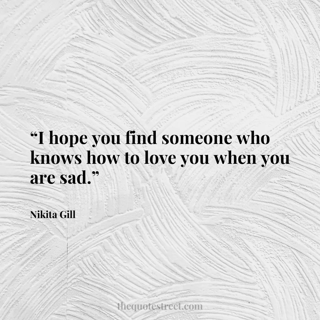 “I hope you find someone who knows how to love you when you are sad.”