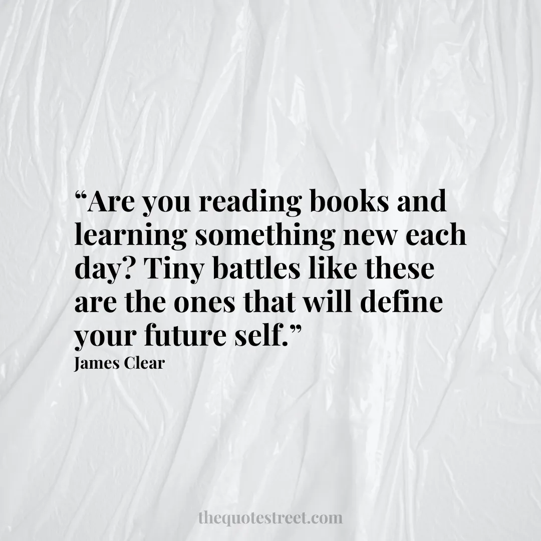 “Are you reading books and learning something new each day? Tiny battles like these are the ones that will define your future self.”