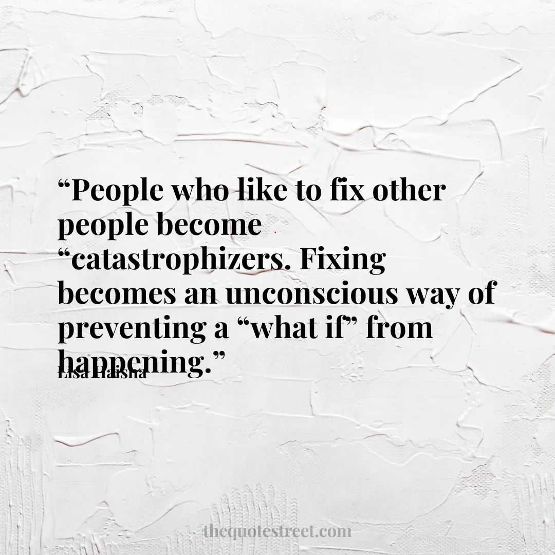 “People who like to fix other people become “catastrophizers. Fixing becomes an unconscious way of preventing a “what if” from happening.”