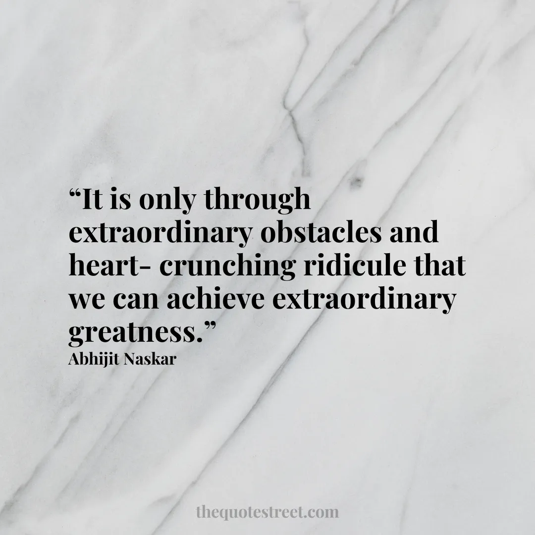 “It is only through extraordinary obstacles and heart-crunching ridicule that we can achieve extraordinary greatness.”