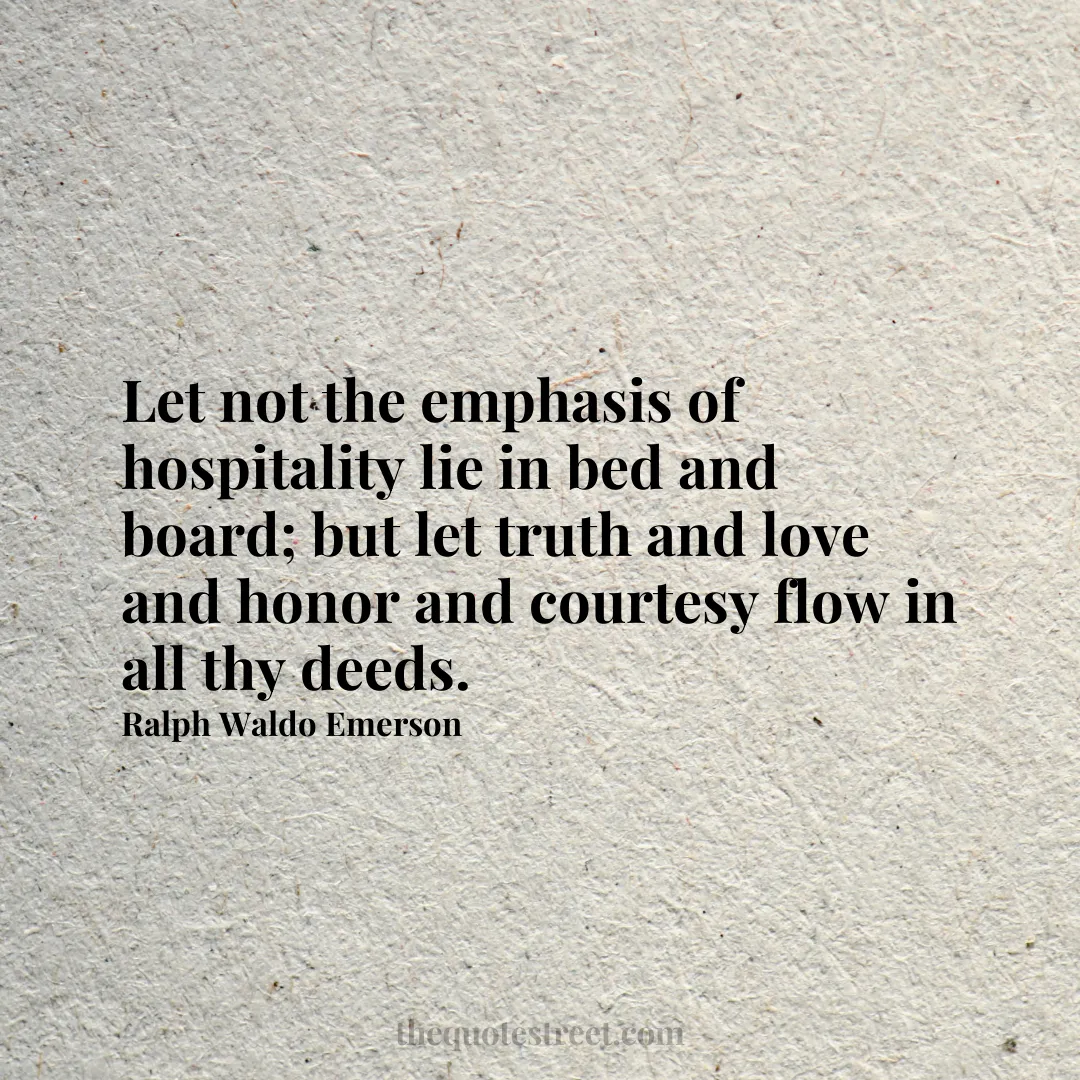 Let not the emphasis of hospitality lie in bed and board; but let truth and love and honor and courtesy flow in all thy deeds.- Ralph Waldo Emerson