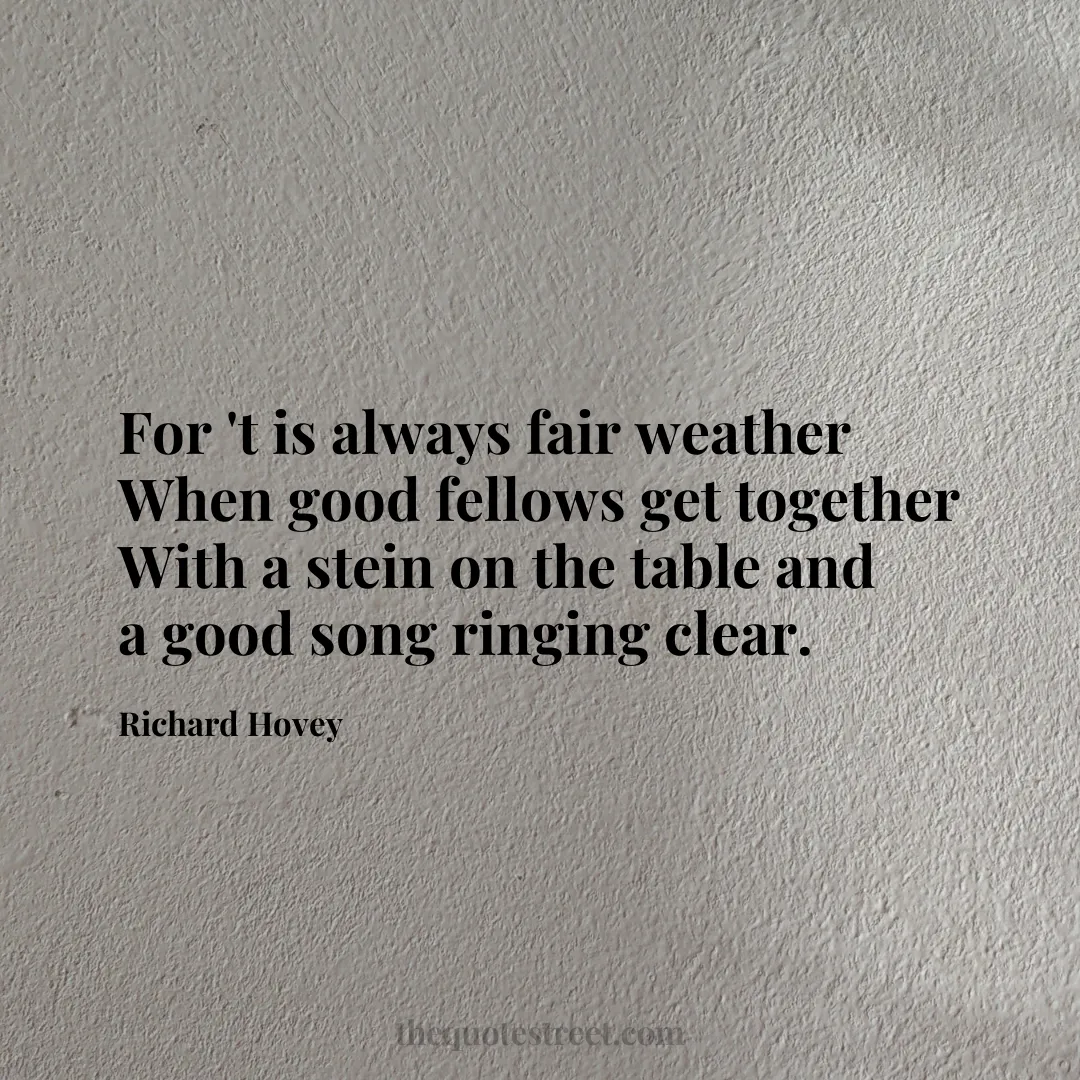 For 't is always fair weather When good fellows get together With a stein on the table and a good song ringing clear.- Richard Hovey