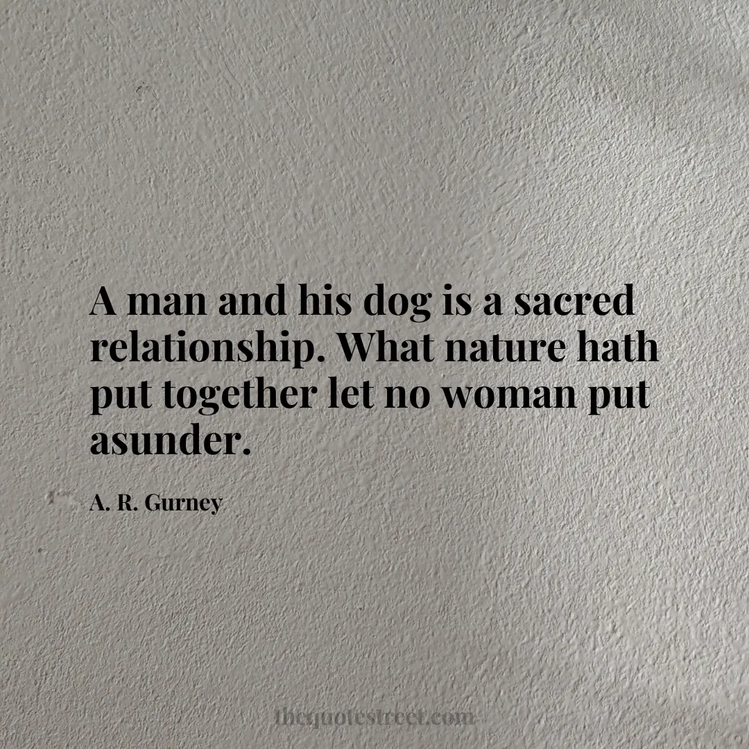 A man and his dog is a sacred relationship. What nature hath put together let no woman put asunder. - A. R. Gurney