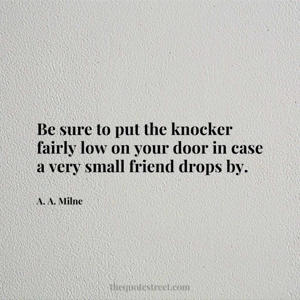 Be sure to put the knocker fairly low on your door in case a very small friend drops by. - A. A. Milne