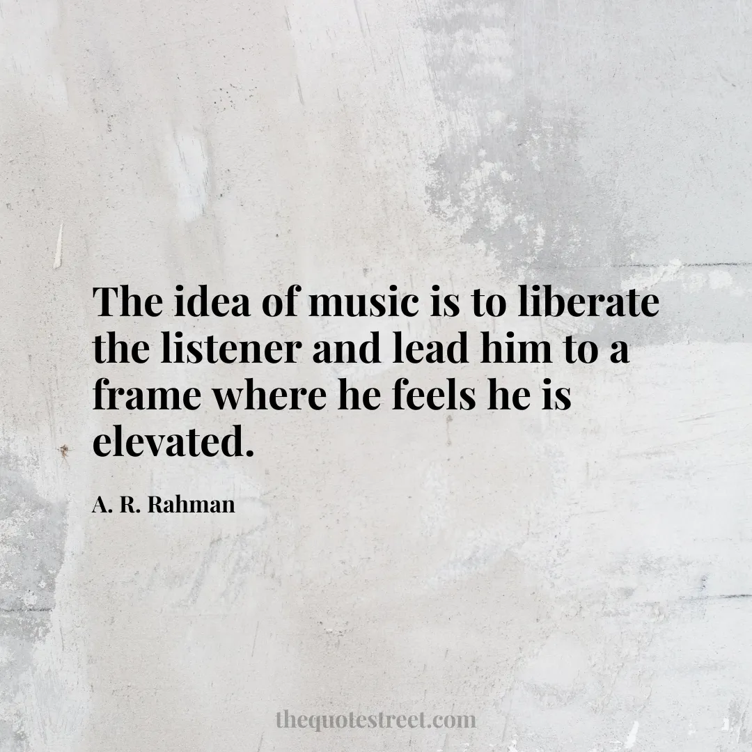 The idea of music is to liberate the listener and lead him to a frame where he feels he is elevated. - A. R. Rahman