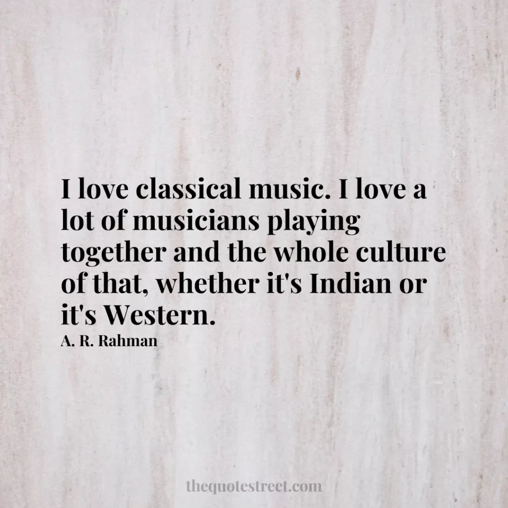 I love classical music. I love a lot of musicians playing together and the whole culture of that