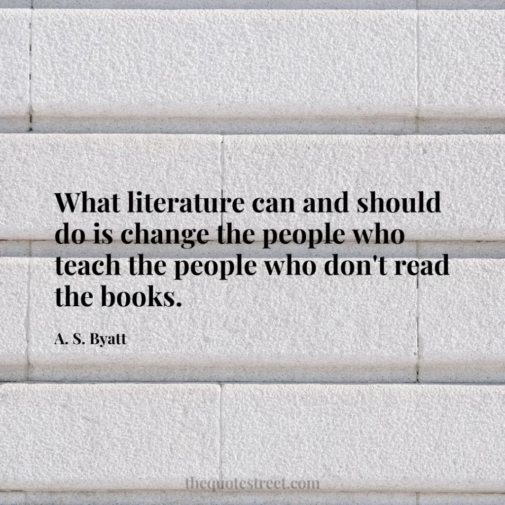 What literature can and should do is change the people who teach the people who don't read the books. - A. S. Byatt