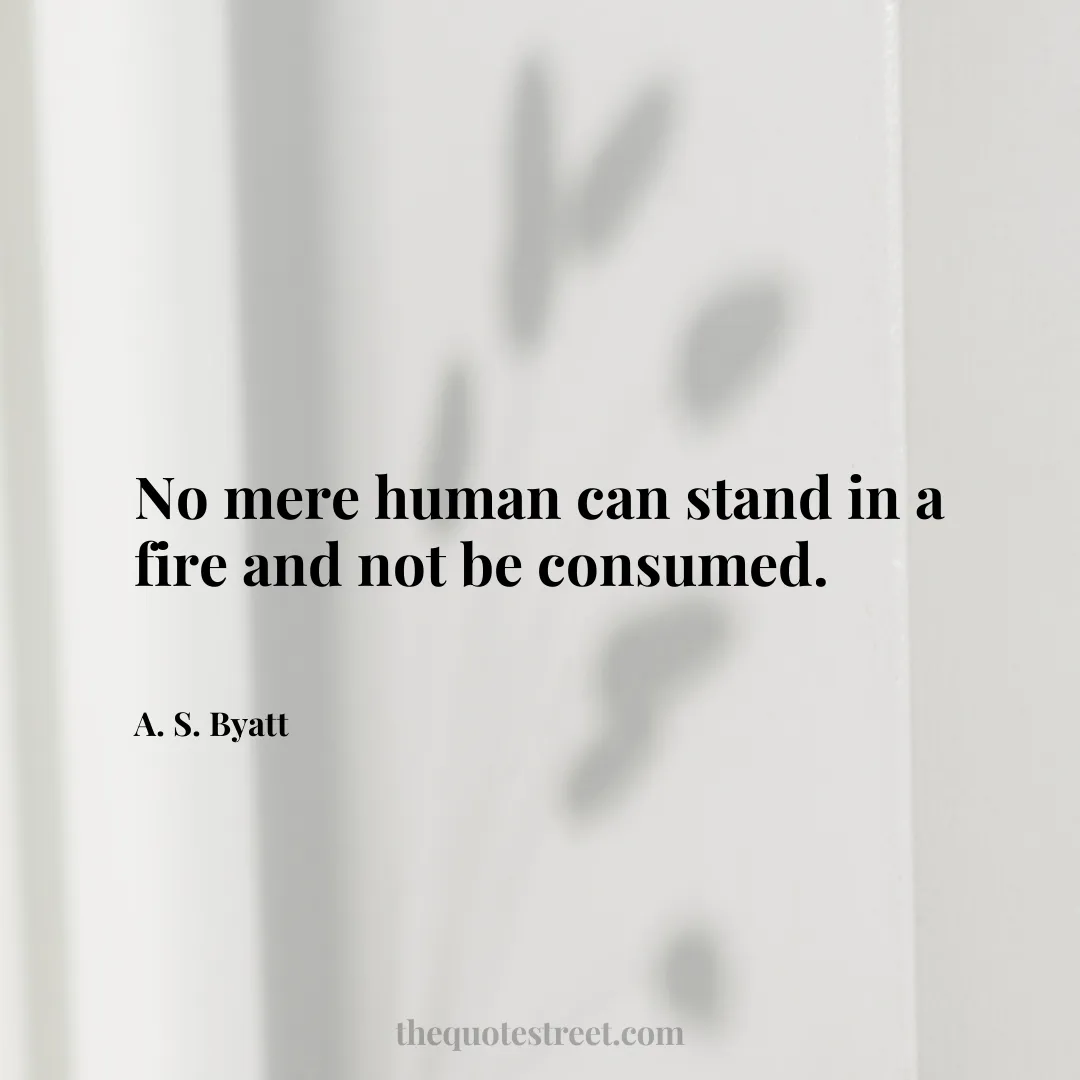 No mere human can stand in a fire and not be consumed. - A. S. Byatt