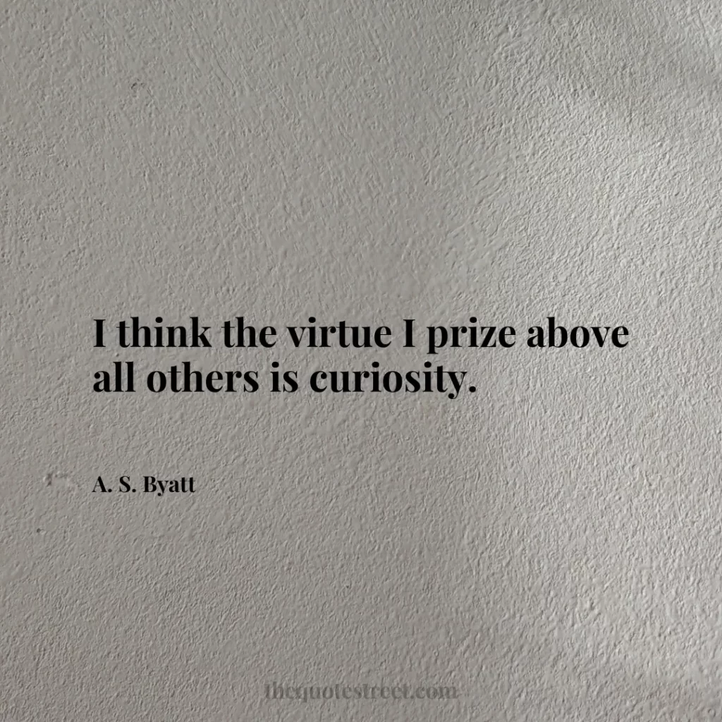I think the virtue I prize above all others is curiosity. - A. S. Byatt