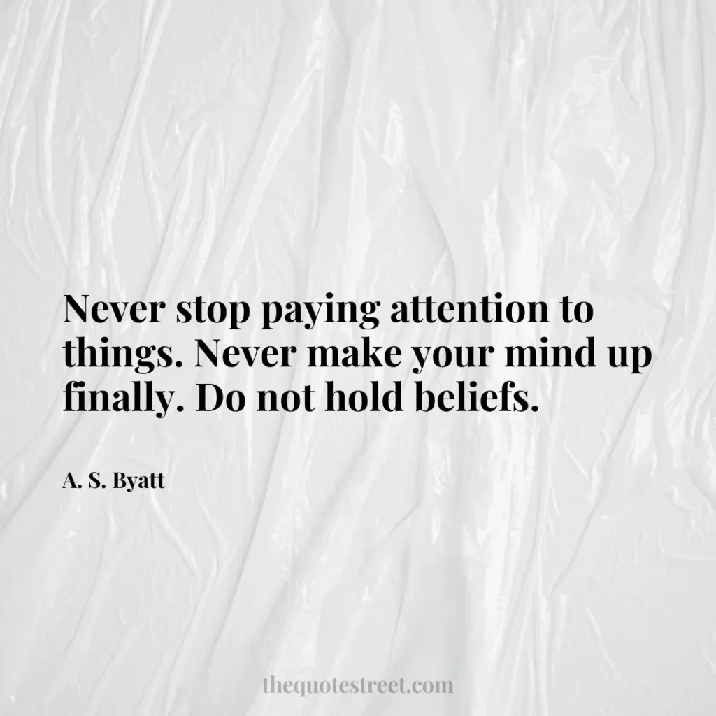 Never stop paying attention to things. Never make your mind up finally. Do not hold beliefs. - A. S. Byatt
