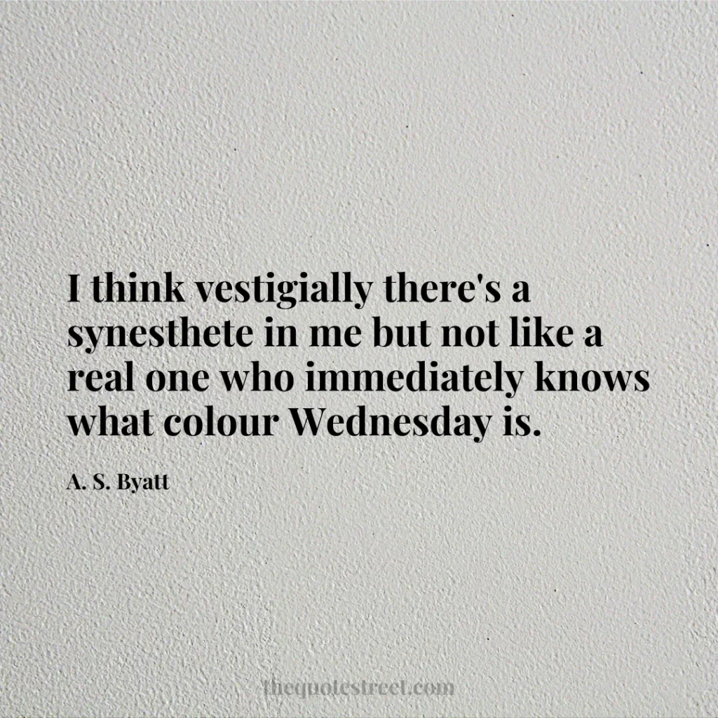 I think vestigially there's a synesthete in me but not like a real one who immediately knows what colour Wednesday is. - A. S. Byatt
