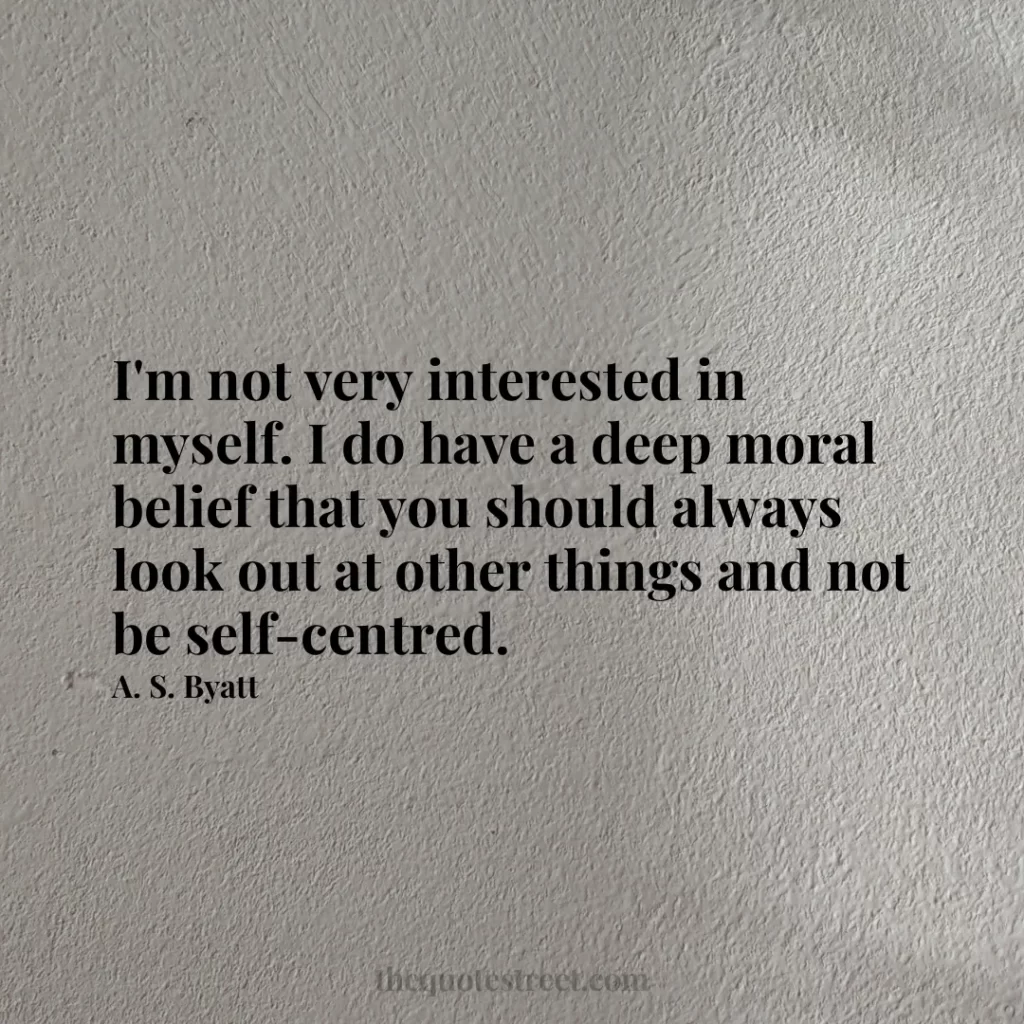 I'm not very interested in myself. I do have a deep moral belief that you should always look out at other things and not be self-centred. - A. S. Byatt