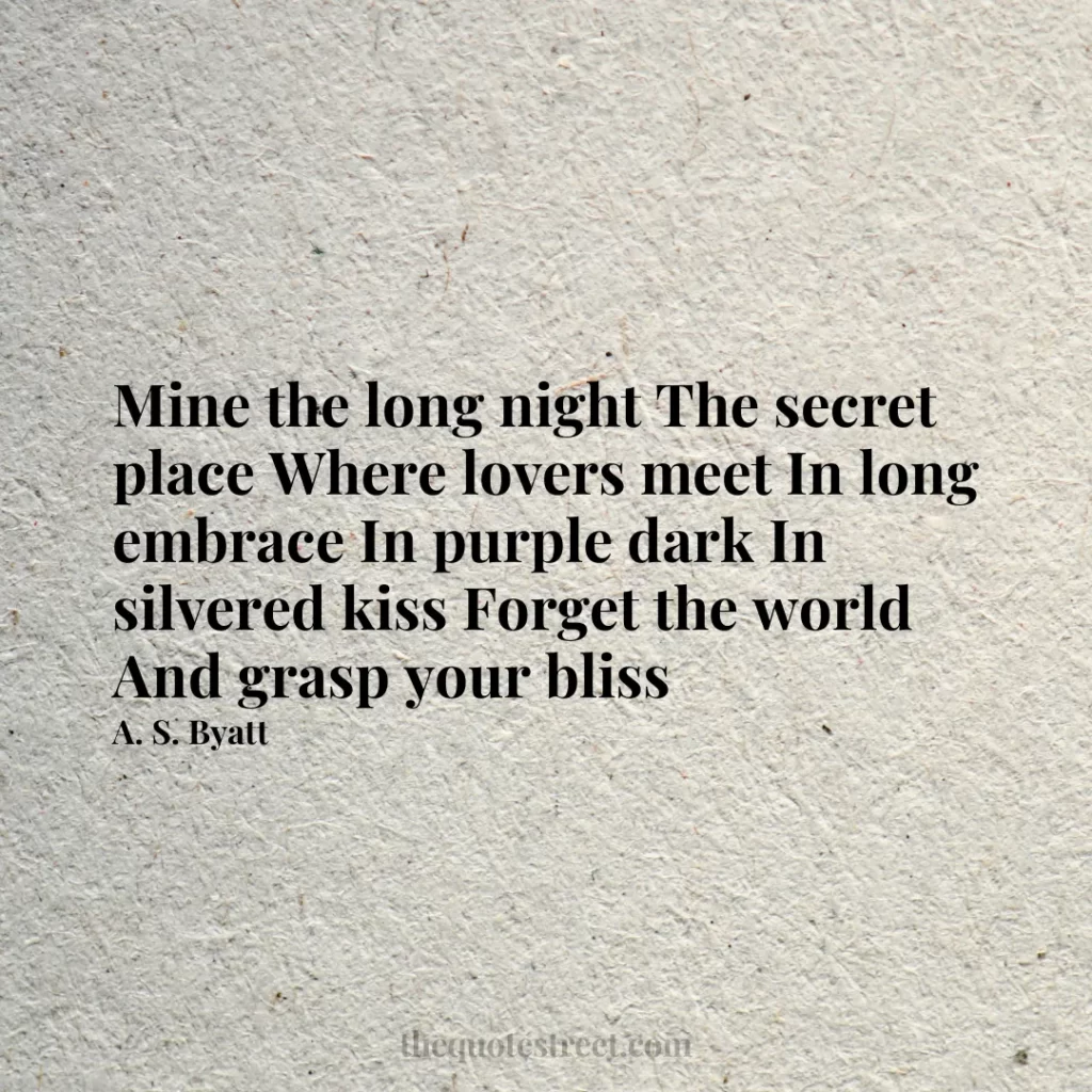 Mine the long night The secret place Where lovers meet In long embrace In purple dark In silvered kiss Forget the world And grasp your bliss - A. S. Byatt