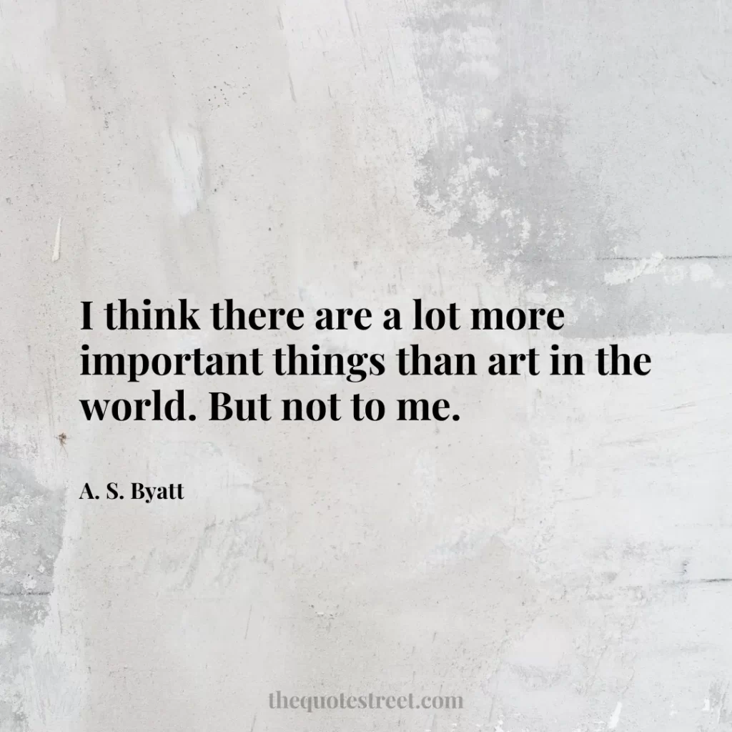 I think there are a lot more important things than art in the world. But not to me. - A. S. Byatt