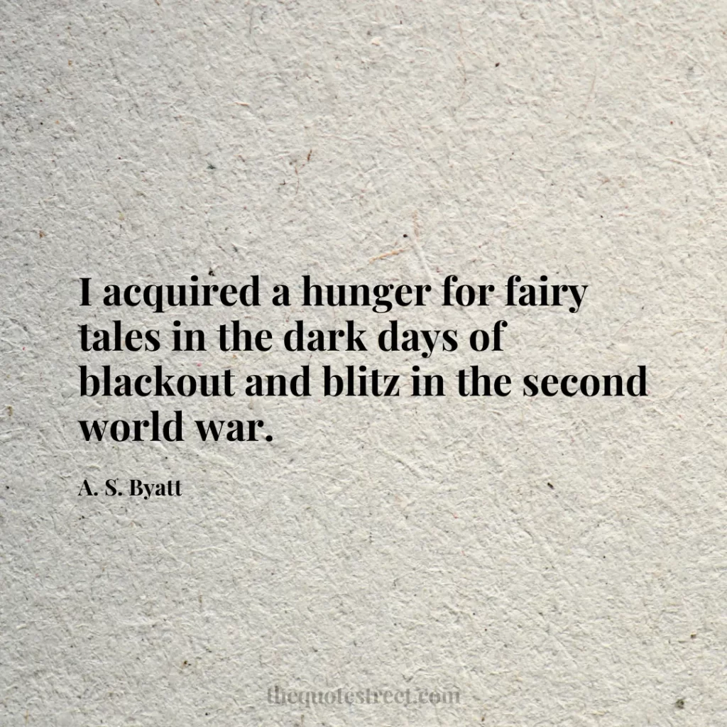I acquired a hunger for fairy tales in the dark days of blackout and blitz in the second world war. - A. S. Byatt