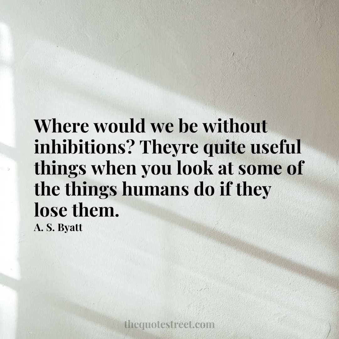 Where would we be without inhibitions? Theyre quite useful things when you look at some of the things humans do if they lose them. - A. S. Byatt