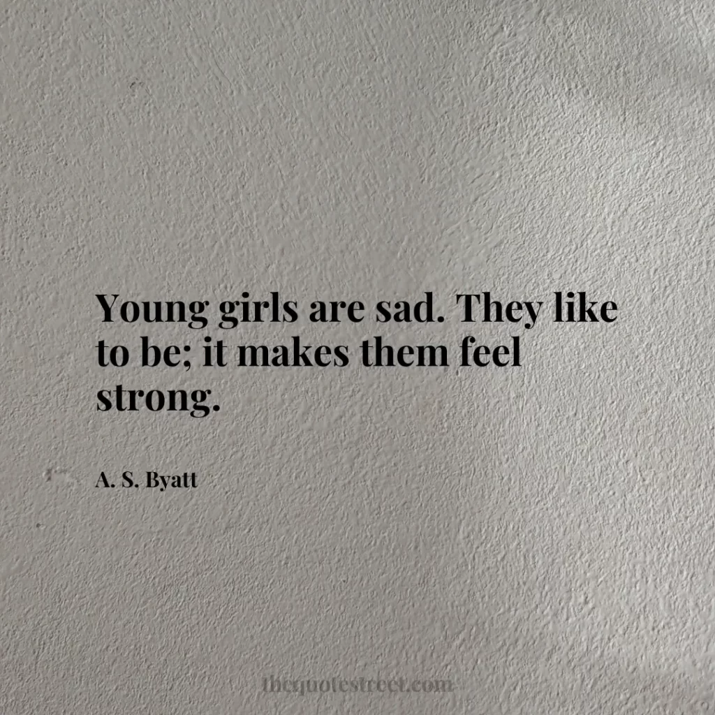 Young girls are sad. They like to be; it makes them feel strong. - A. S. Byatt