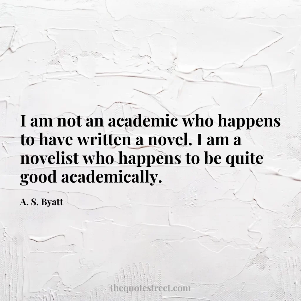 I am not an academic who happens to have written a novel. I am a novelist who happens to be quite good academically. - A. S. Byatt