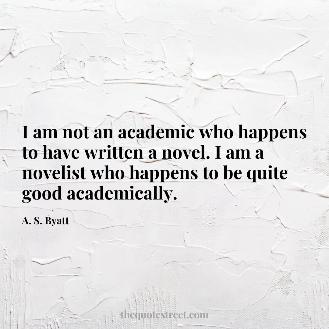 I am not an academic who happens to have written a novel. I am a novelist who happens to be quite good academically. - A. S. Byatt