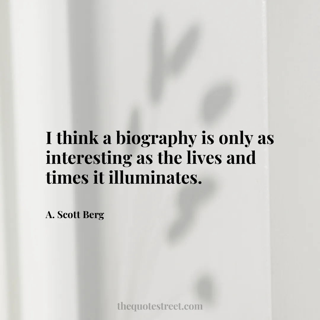 I think a biography is only as interesting as the lives and times it illuminates. - A. Scott Berg