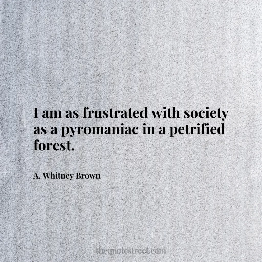 I am as frustrated with society as a pyromaniac in a petrified forest. - A. Whitney Brown