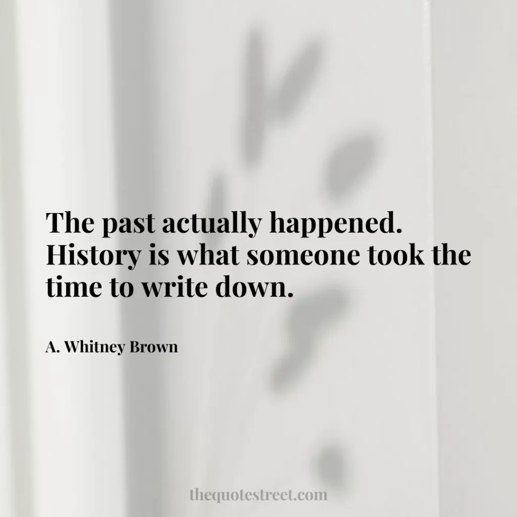The past actually happened. History is what someone took the time to write down. - A. Whitney Brown