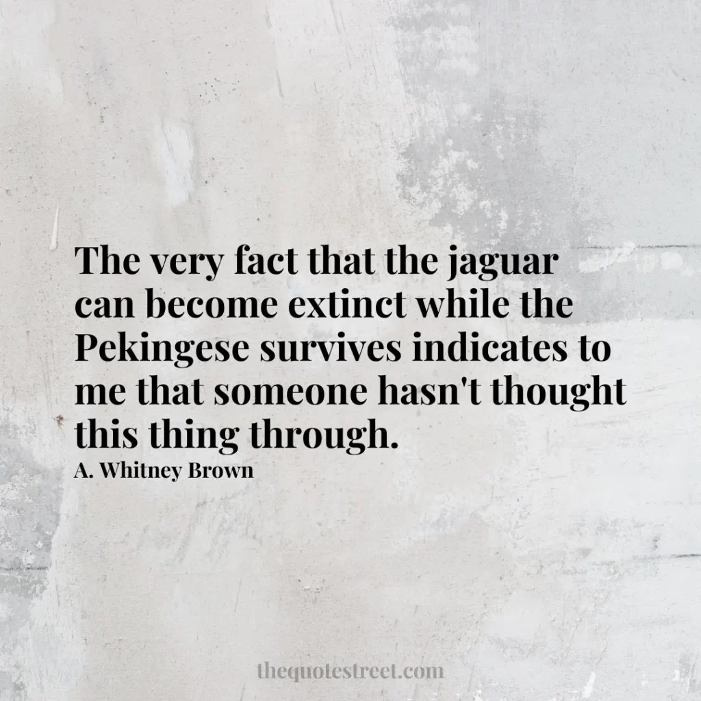 The very fact that the jaguar can become extinct while the Pekingese survives indicates to me that someone hasn't thought this thing through. - A. Whitney Brown