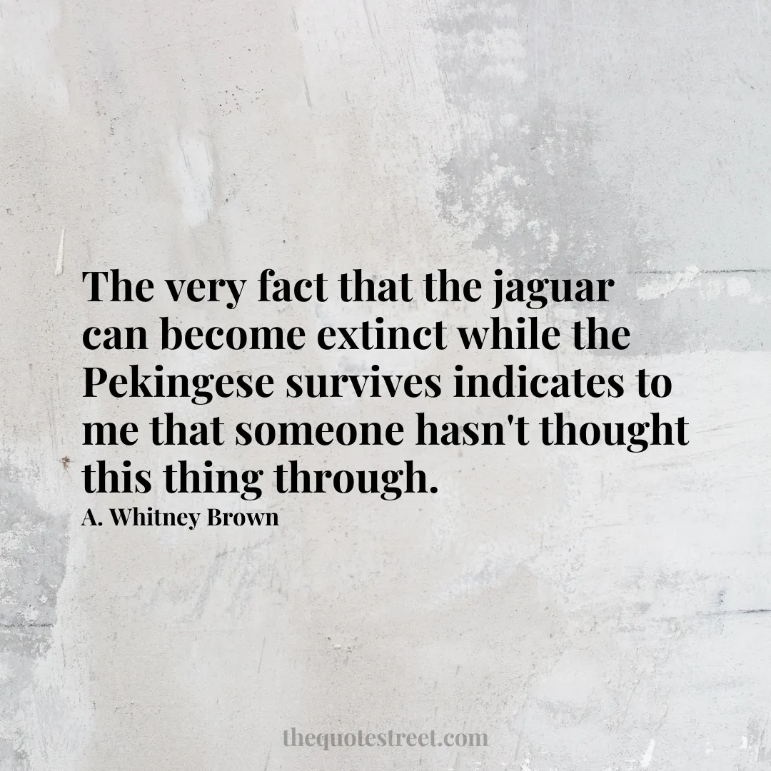 The very fact that the jaguar can become extinct while the Pekingese survives indicates to me that someone hasn't thought this thing through. - A. Whitney Brown