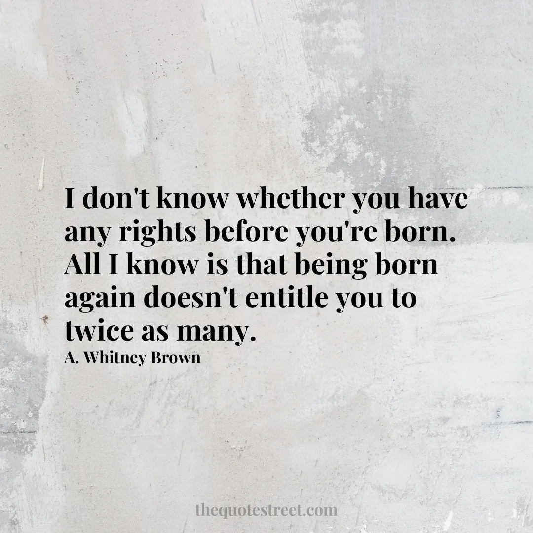 I don't know whether you have any rights before you're born. All I know is that being born again doesn't entitle you to twice as many. - A. Whitney Brown