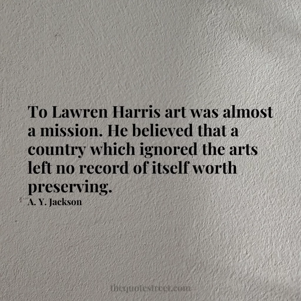 To Lawren Harris art was almost a mission. He believed that a country which ignored the arts left no record of itself worth preserving. - A. Y. Jackson