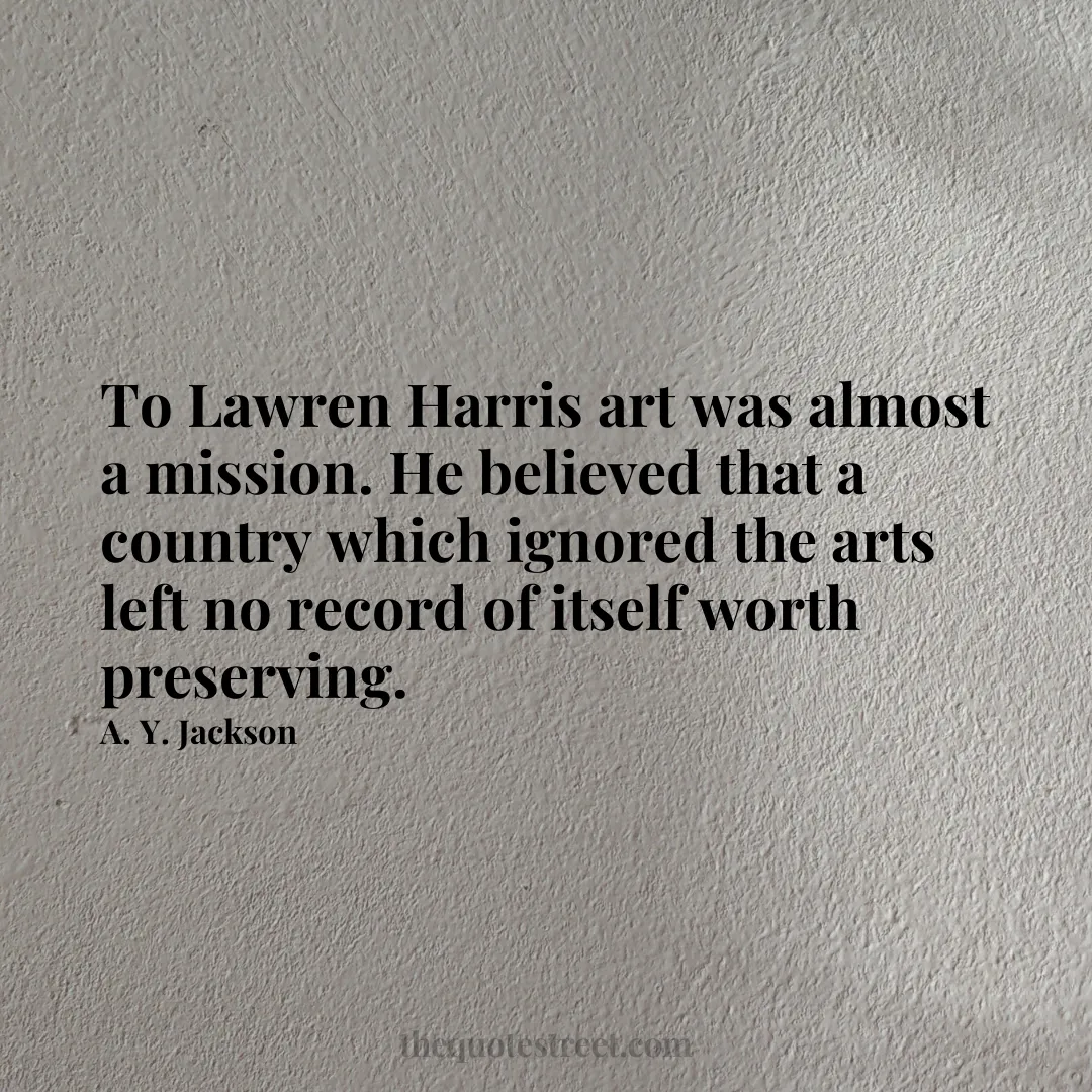 To Lawren Harris art was almost a mission. He believed that a country which ignored the arts left no record of itself worth preserving. - A. Y. Jackson