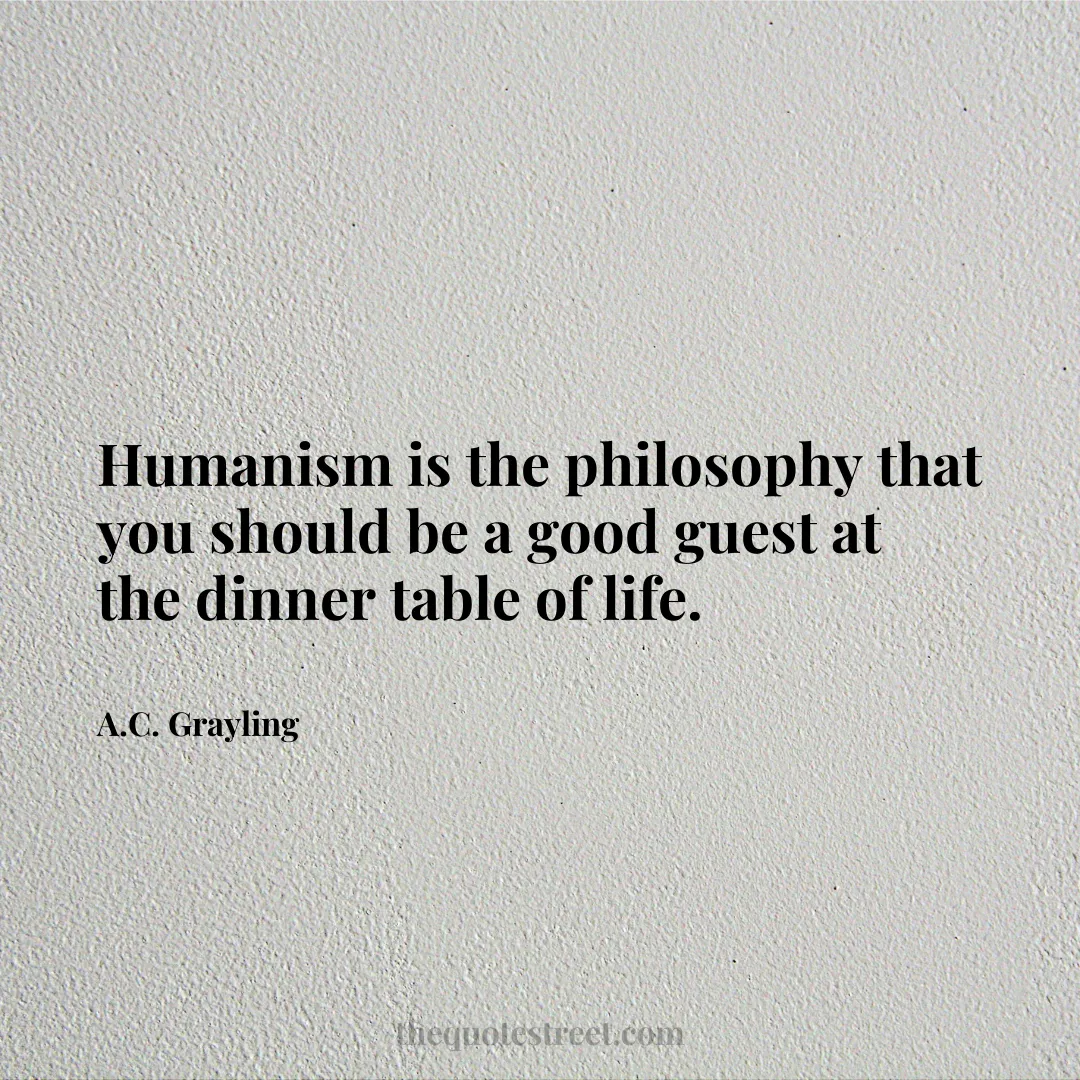 Humanism is the philosophy that you should be a good guest at the dinner table of life. - A.C. Grayling