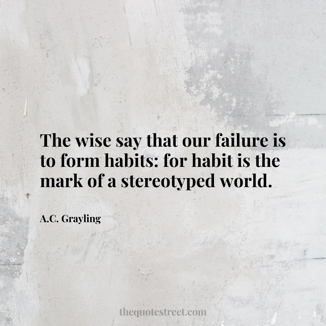 The wise say that our failure is to form habits: for habit is the mark of a stereotyped world. - A.C. Grayling