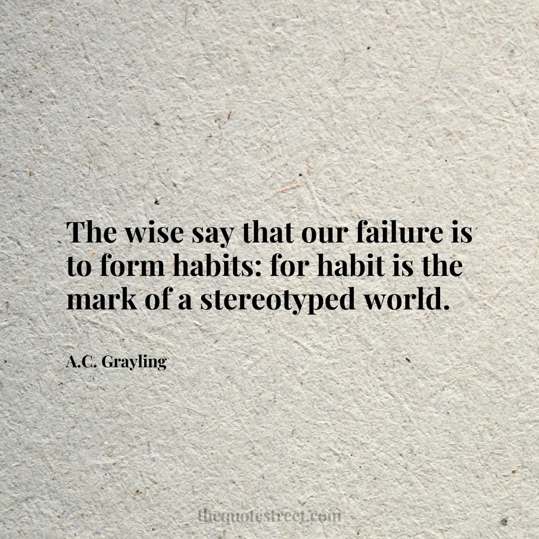 The wise say that our failure is to form habits: for habit is the mark of a stereotyped world. - A.C. Grayling