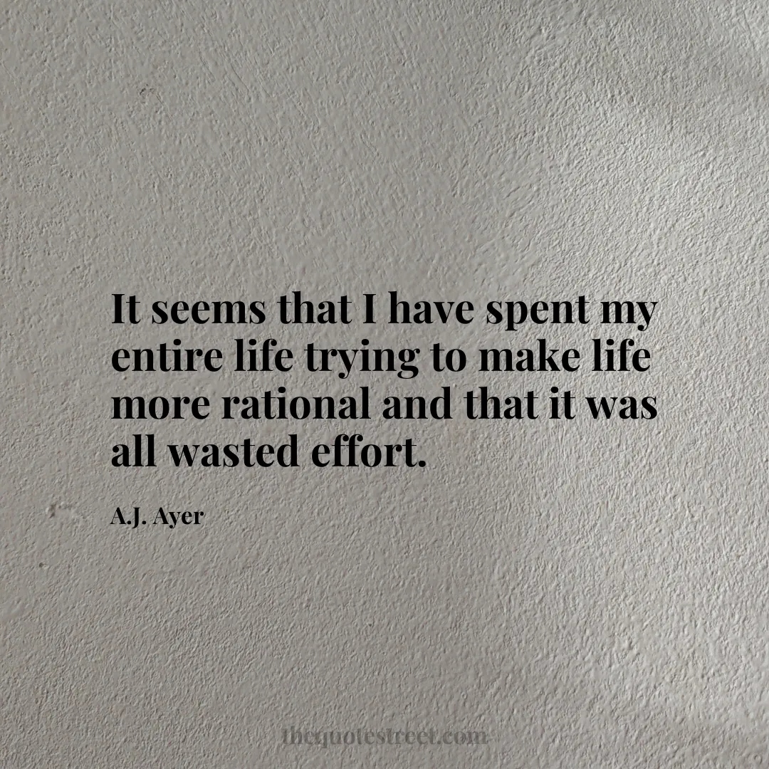 It seems that I have spent my entire life trying to make life more rational and that it was all wasted effort. - A.J. Ayer