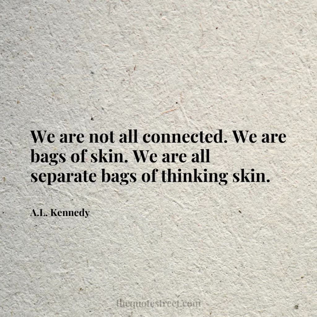We are not all connected. We are bags of skin. We are all separate bags of thinking skin. - A.L. Kennedy