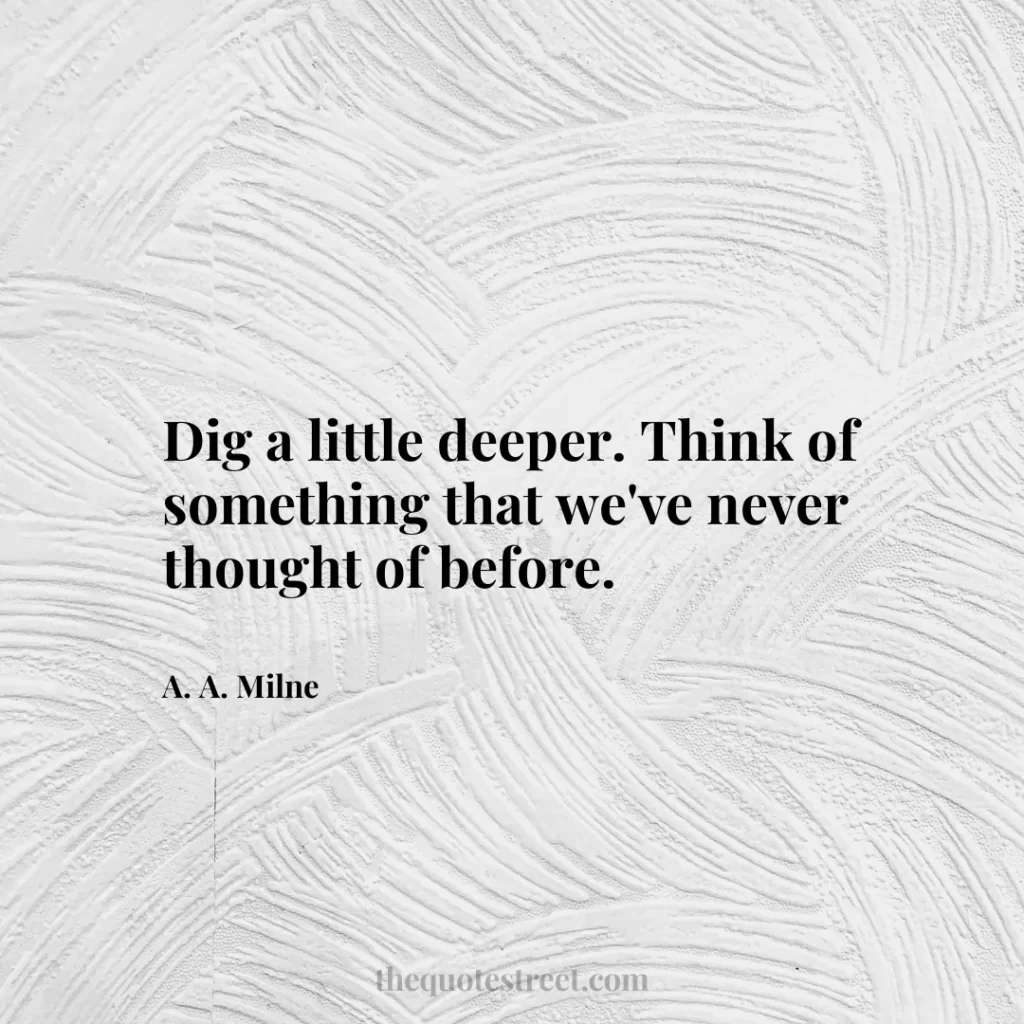Dig a little deeper. Think of something that we've never thought of before. - A. A. Milne