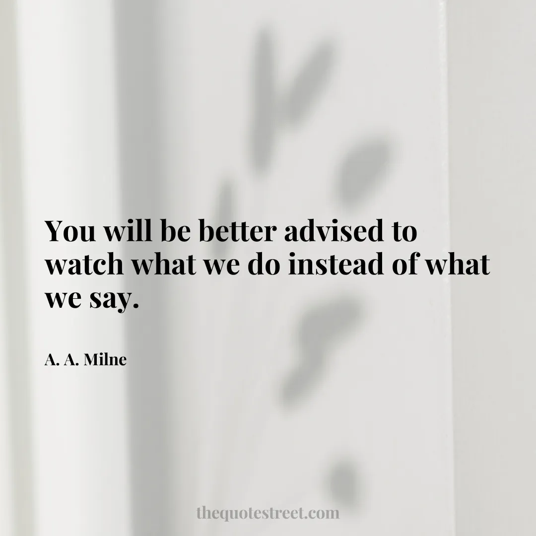 You will be better advised to watch what we do instead of what we say. - A. A. Milne